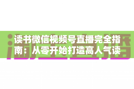 读书微信视频号直播完全指南:从零开始打造高人气读书直播间的实战宝典 读书微信视频号直播完全指南:从零开始打造高人气读书直播间的实战宝典