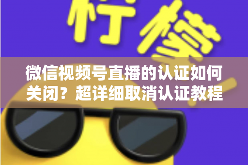 微信视频号直播的认证如何关闭？超详细取消认证教程、影响分析与常见问题解答