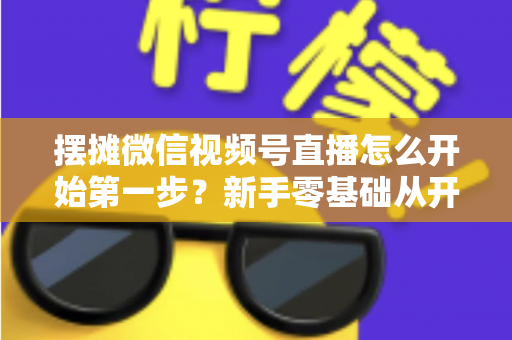 摆摊微信视频号直播怎么开始第一步?新手零基础从开通到开播的完整实战指南 摆摊微信视频号直播怎么开始第一步?新手零基础从开通到开播的完整实战指南