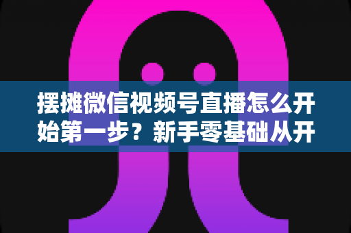 摆摊微信视频号直播怎么开始第一步?新手零基础从开通到开播的完整实战指南 摆摊微信视频号直播怎么开始第一步?新手零基础从开通到开播的完整实战指南