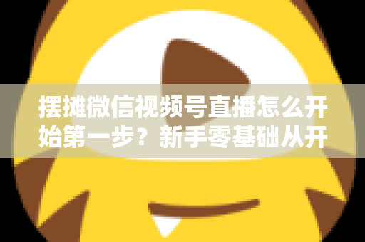 摆摊微信视频号直播怎么开始第一步？新手零基础从开通到开播的完整实战指南
