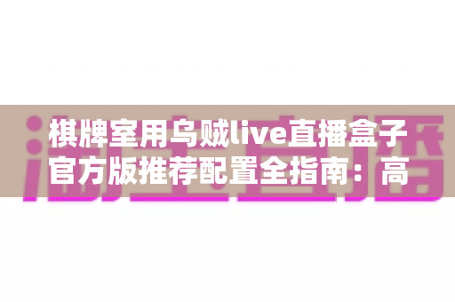 棋牌室用乌贼live直播盒子官方版推荐配置全指南:高清流畅直播从选对设备开始 棋牌室用乌贼live直播盒子官方版推荐配置全指南:高清流畅直播从选对设备开始
