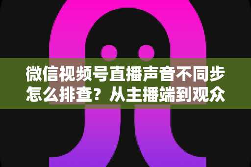 微信视频号直播声音不同步怎么排查？从主播端到观众端的全方位解决指南