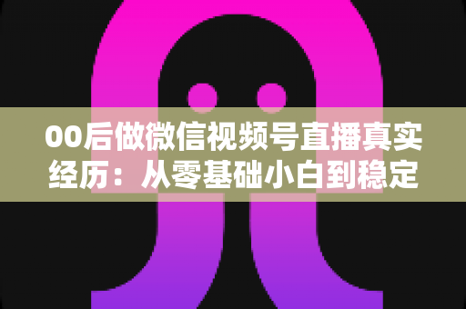 00后做微信视频号直播真实经历:从零基础小白到稳定开播的全程复盘与避坑指南 00后做微信视频号直播真实经历:从零基础小白到稳定开播的全程复盘与避坑指南