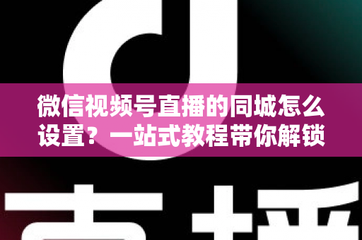 微信视频号直播的同城怎么设置？一站式教程带你解锁本地精准流量红利
