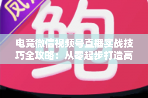 电竞微信视频号直播实战技巧全攻略:从零起步打造高人气游戏直播间 电竞微信视频号直播实战技巧全攻略:从零起步打造高人气游戏直播间