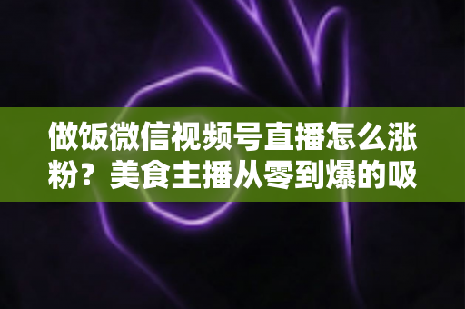 做饭微信视频号直播怎么涨粉？美食主播从零到爆的吸粉实战指南