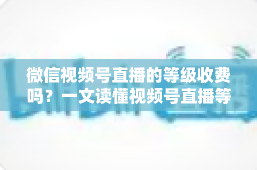 微信视频号直播的等级收费吗？一文读懂视频号直播等级制度与费用真相