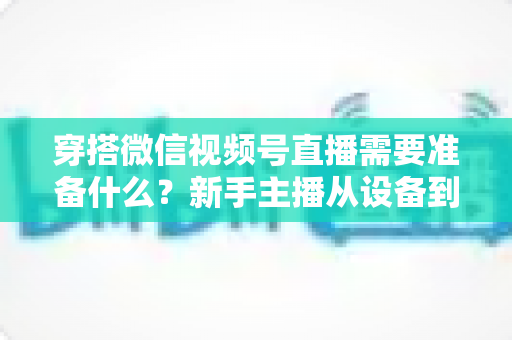 穿搭微信视频号直播需要准备什么？新手主播从设备到选品的开播全流程指南