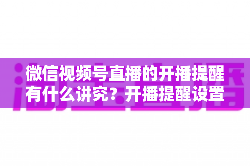 微信视频号直播的开播提醒有什么讲究?开播提醒设置技巧与直播间流量增长全解析 微信视频号直播的开播提醒有什么讲究?开播提醒设置技巧与直播间流量增长全解析