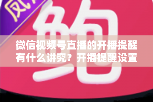 微信视频号直播的开播提醒有什么讲究?开播提醒设置技巧与直播间流量增长全解析 微信视频号直播的开播提醒有什么讲究?开播提醒设置技巧与直播间流量增长全解析
