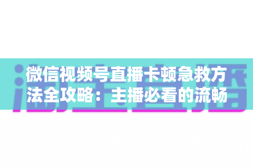 微信视频号直播卡顿急救方法全攻略：主播必看的流畅直播解决方案