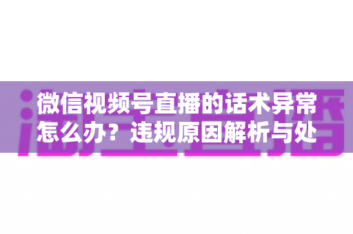 微信视频号直播的话术异常怎么办?违规原因解析与处理预防全指南 微信视频号直播的话术异常怎么办?违规原因解析与处理预防全指南