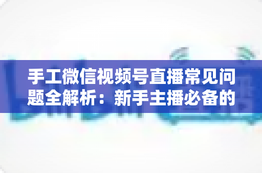 手工微信视频号直播常见问题全解析：新手主播必备的避坑与涨粉指南
