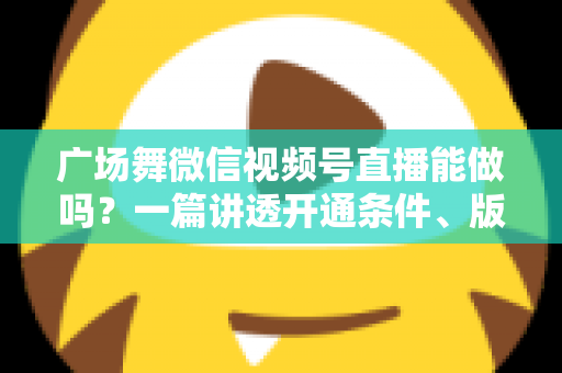 广场舞微信视频号直播能做吗？一篇讲透开通条件、版权风险与变现玩法的保姆级指南