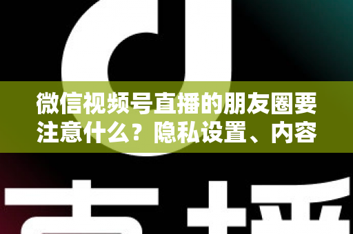 微信视频号直播的朋友圈要注意什么？隐私设置、内容合规与引流技巧全解析