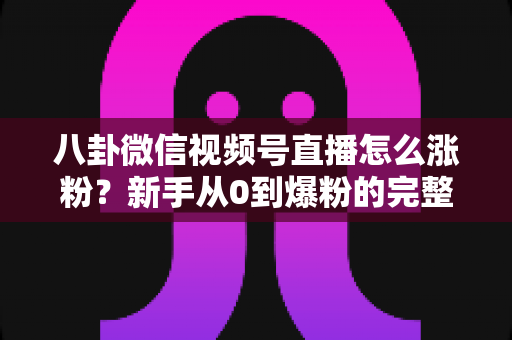 八卦微信视频号直播怎么涨粉？新手从0到爆粉的完整实操指南与避坑手册