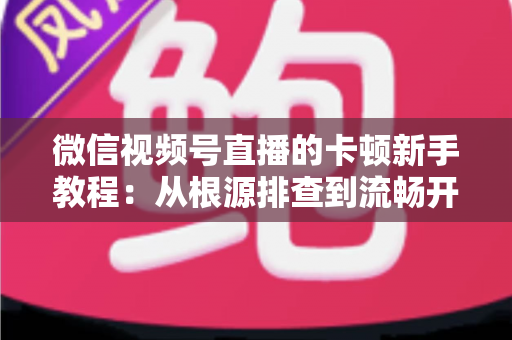 微信视频号直播的卡顿新手教程:从根源排查到流畅开播的完整优化指南 微信视频号直播的卡顿新手教程:从根源排查到流畅开播的完整优化指南
