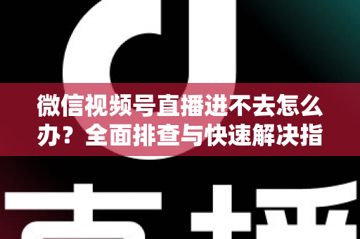 微信视频号直播进不去怎么办?全面排查与快速解决指南 微信视频号直播进不去怎么办?全面排查与快速解决指南