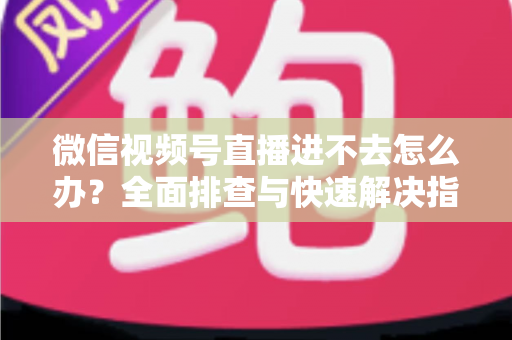 微信视频号直播进不去怎么办？全面排查与快速解决指南