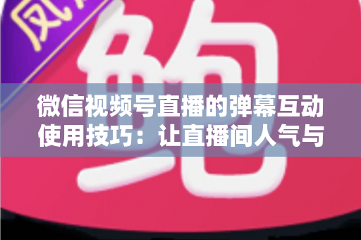 微信视频号直播的弹幕互动使用技巧:让直播间人气与转化双提升的实战手册 微信视频号直播的弹幕互动使用技巧:让直播间人气与转化双提升的实战手册