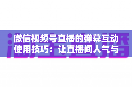 微信视频号直播的弹幕互动使用技巧：让直播间人气与转化双提升的实战手册