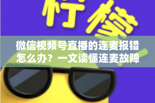 微信视频号直播的连麦报错怎么办？一文读懂连麦故障排查与快速解决全攻略