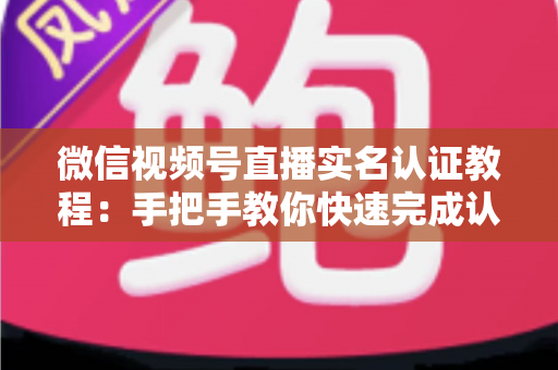 微信视频号直播实名认证教程：手把手教你快速完成认证，轻松开启直播创作之旅