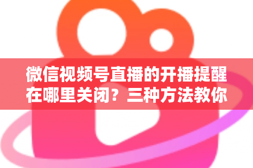 微信视频号直播的开播提醒在哪里关闭?三种方法教你轻松屏蔽开播通知,告别消息打扰 微信视频号直播的开播提醒在哪里关闭?三种方法教你轻松屏蔽开播通知,告别消息打扰