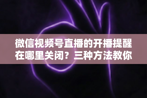 微信视频号直播的开播提醒在哪里关闭？三种方法教你轻松屏蔽开播通知，告别消息打扰
