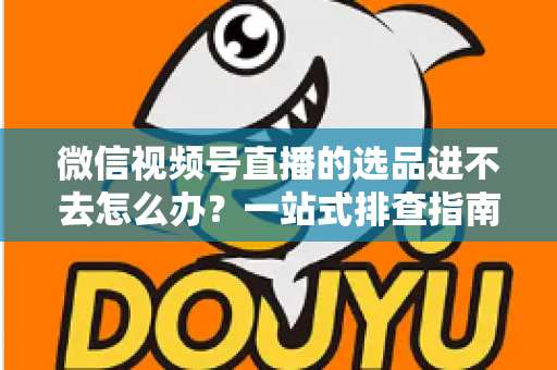 微信视频号直播的选品进不去怎么办?一站式排查指南与实用解决方案全解析 微信视频号直播的选品进不去怎么办?一站式排查指南与实用解决方案全解析