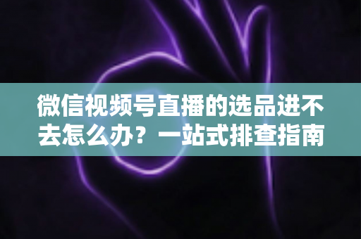 微信视频号直播的选品进不去怎么办？一站式排查指南与实用解决方案全解析