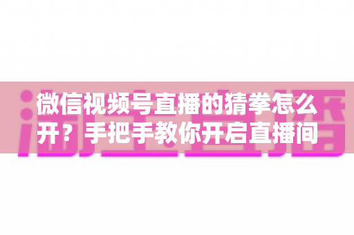 微信视频号直播的猜拳怎么开？手把手教你开启直播间猜拳互动玩法，快速提升人气与互动率