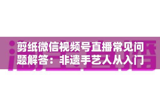 剪纸微信视频号直播常见问题解答:非遗手艺人从入门到精通的直播运营实用指南 剪纸微信视频号直播常见问题解答:非遗手艺人从入门到精通的直播运营实用指南