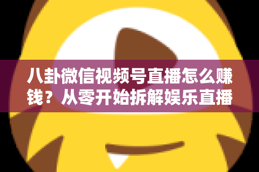 八卦微信视频号直播怎么赚钱？从零开始拆解娱乐直播的六大变现路径与实操指南