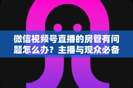 微信视频号直播的房管有问题怎么办？主播与观众必备的全流程解决方案指南