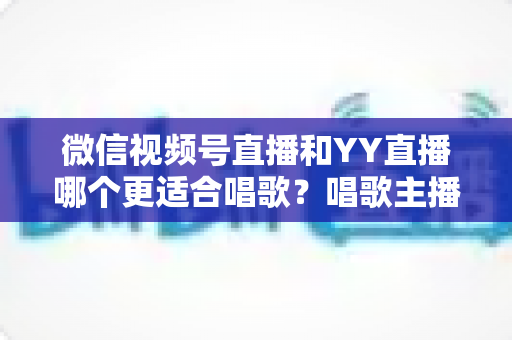 微信视频号直播和YY直播哪个更适合唱歌？唱歌主播平台选择深度解析指南