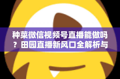 种菜微信视频号直播能做吗?田园直播新风口全解析与实操指南 种菜微信视频号直播能做吗?田园直播新风口全解析与实操指南