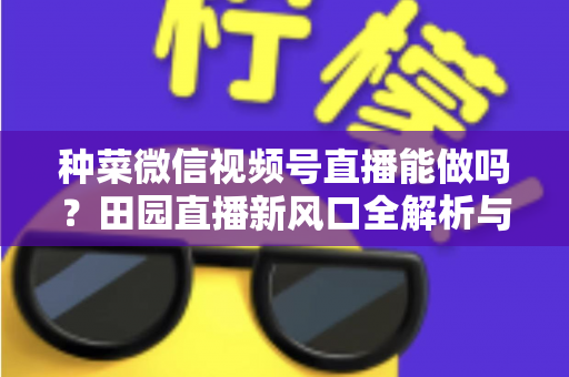 种菜微信视频号直播能做吗？田园直播新风口全解析与实操指南