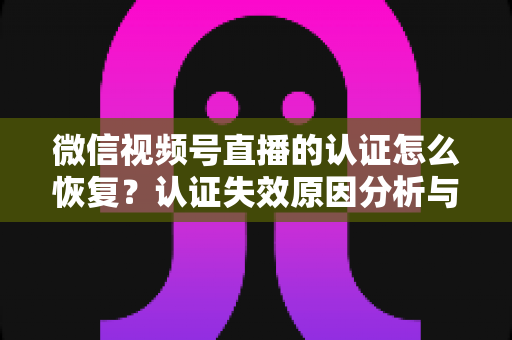 微信视频号直播的认证怎么恢复？认证失效原因分析与恢复全流程指南