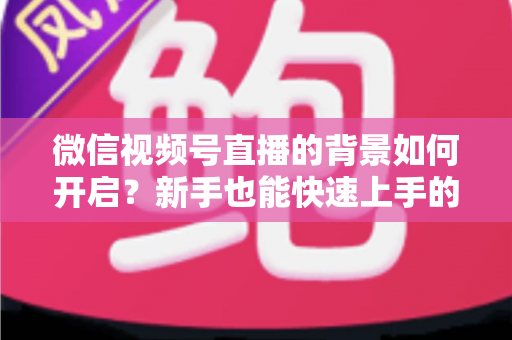微信视频号直播的背景如何开启？新手也能快速上手的完整教程