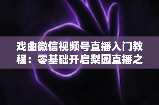 戏曲微信视频号直播入门教程：零基础开启梨园直播之旅的完整指南