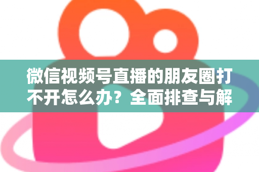 微信视频号直播的朋友圈打不开怎么办?全面排查与解决方案指南 微信视频号直播的朋友圈打不开怎么办?全面排查与解决方案指南