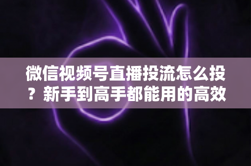 微信视频号直播投流怎么投?新手到高手都能用的高效投放实战指南 微信视频号直播投流怎么投?新手到高手都能用的高效投放实战指南