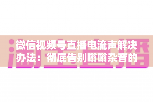 微信视频号直播电流声解决办法:彻底告别嗡嗡杂音的完整指南 微信视频号直播电流声解决办法:彻底告别嗡嗡杂音的完整指南