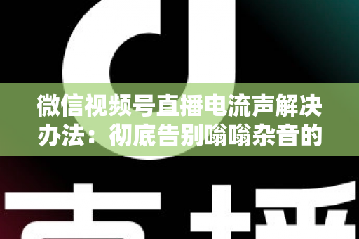 微信视频号直播电流声解决办法:彻底告别嗡嗡杂音的完整指南 微信视频号直播电流声解决办法:彻底告别嗡嗡杂音的完整指南