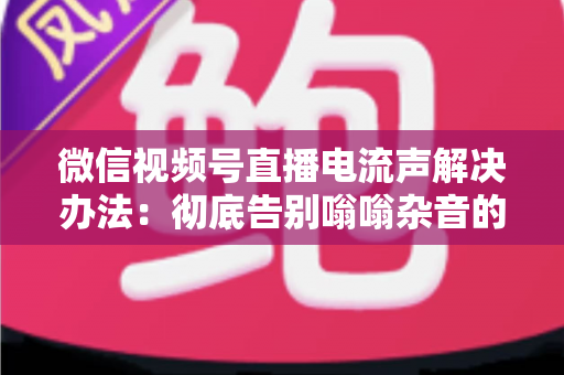 微信视频号直播电流声解决办法：彻底告别嗡嗡杂音的完整指南