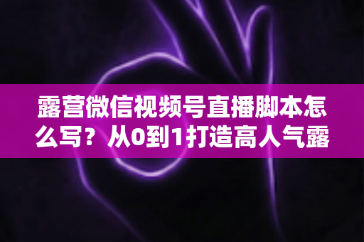 露营微信视频号直播脚本怎么写？从0到1打造高人气露营直播的完整攻略