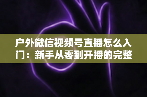 户外微信视频号直播怎么入门:新手从零到开播的完整实操指南 户外微信视频号直播怎么入门:新手从零到开播的完整实操指南