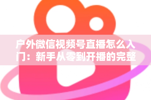 户外微信视频号直播怎么入门:新手从零到开播的完整实操指南 户外微信视频号直播怎么入门:新手从零到开播的完整实操指南